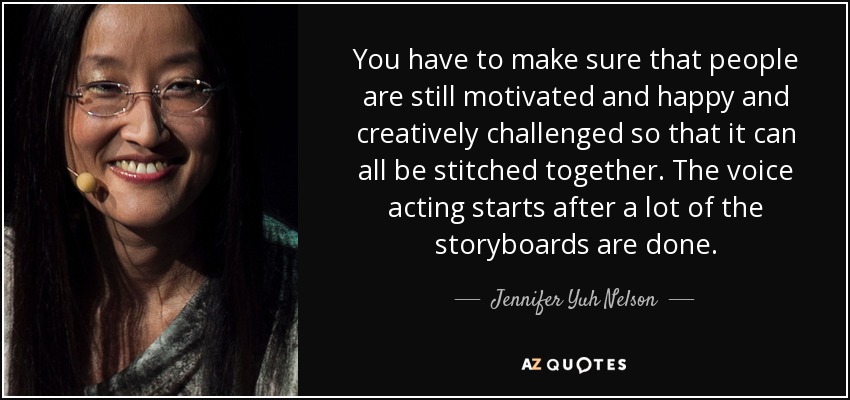 You have to make sure that people are still motivated and happy and creatively challenged so that it can all be stitched together. The voice acting starts after a lot of the storyboards are done. - Jennifer Yuh Nelson