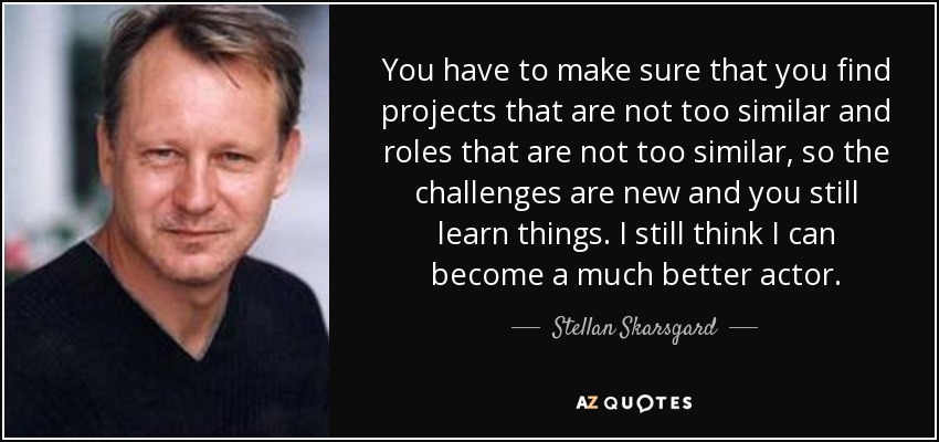 You have to make sure that you find projects that are not too similar and roles that are not too similar, so the challenges are new and you still learn things. I still think I can become a much better actor. - Stellan Skarsgard