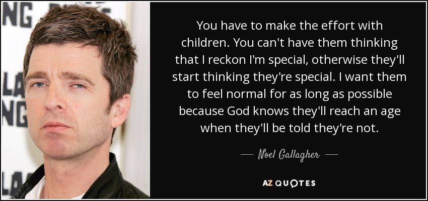 You have to make the effort with children. You can't have them thinking that I reckon I'm special, otherwise they'll start thinking they're special. I want them to feel normal for as long as possible because God knows they'll reach an age when they'll be told they're not. - Noel Gallagher