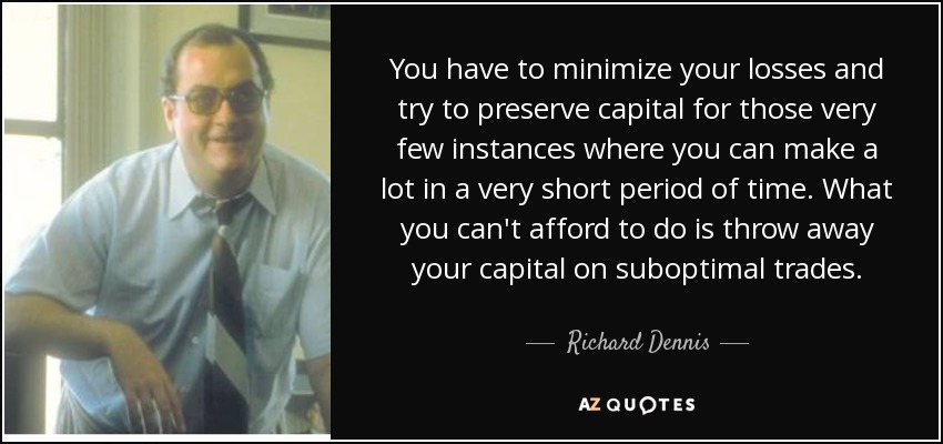 You have to minimize your losses and try to preserve capital for those very few instances where you can make a lot in a very short period of time. What you can't afford to do is throw away your capital on suboptimal trades. - Richard Dennis