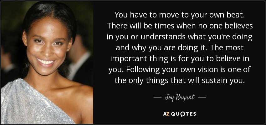 You have to move to your own beat. There will be times when no one believes in you or understands what you're doing and why you are doing it. The most important thing is for you to believe in you. Following your own vision is one of the only things that will sustain you. - Joy Bryant