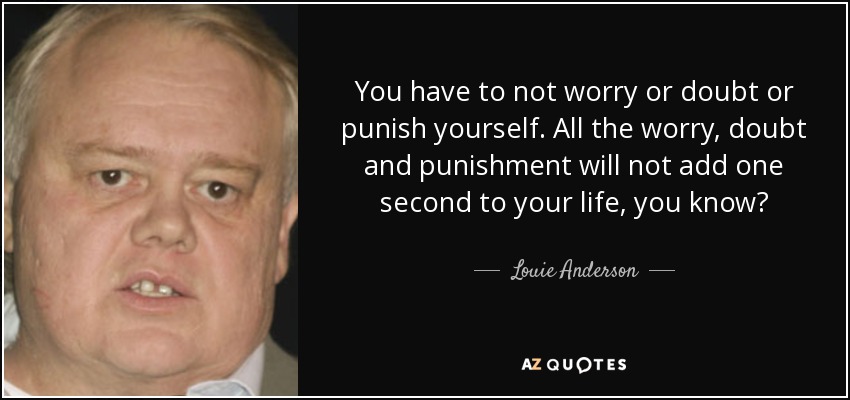 You have to not worry or doubt or punish yourself. All the worry, doubt and punishment will not add one second to your life, you know? - Louie Anderson