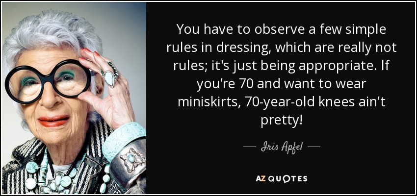 You have to observe a few simple rules in dressing, which are really not rules; it's just being appropriate. If you're 70 and want to wear miniskirts, 70-year-old knees ain't pretty! - Iris Apfel