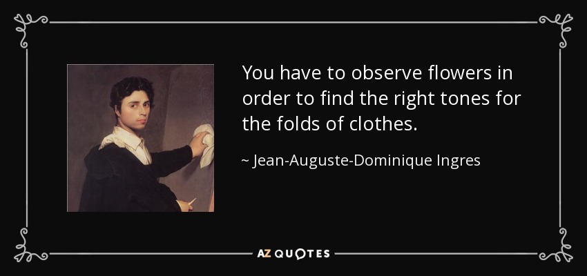 You have to observe flowers in order to find the right tones for the folds of clothes. - Jean-Auguste-Dominique Ingres