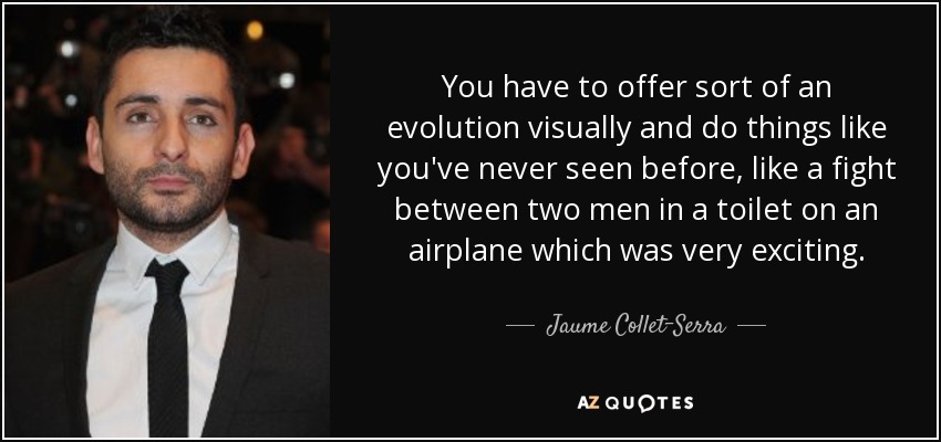 You have to offer sort of an evolution visually and do things like you've never seen before, like a fight between two men in a toilet on an airplane which was very exciting. - Jaume Collet-Serra