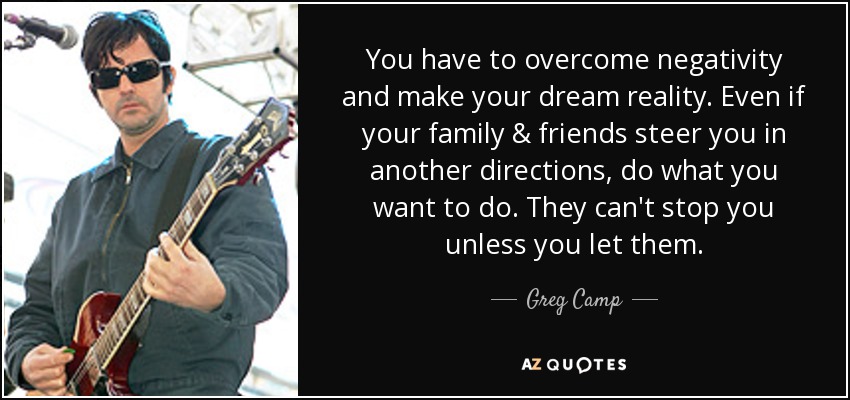 You have to overcome negativity and make your dream reality. Even if your family & friends steer you in another directions, do what you want to do. They can't stop you unless you let them. - Greg Camp