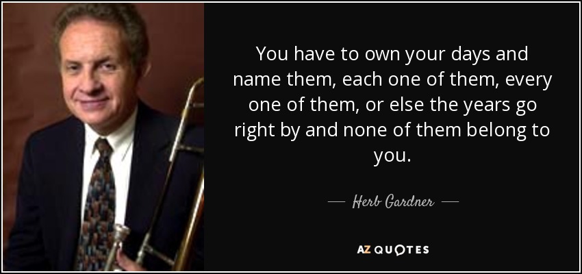 You have to own your days and name them, each one of them, every one of them, or else the years go right by and none of them belong to you. - Herb Gardner