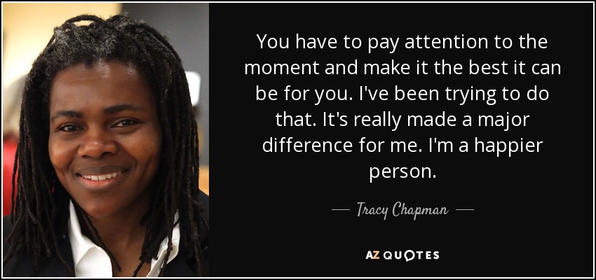 You have to pay attention to the moment and make it the best it can be for you. I've been trying to do that. It's really made a major difference for me. I'm a happier person. - Tracy Chapman