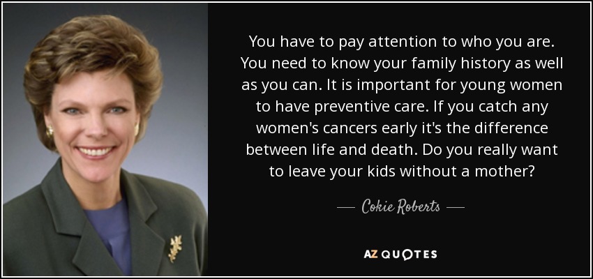 You have to pay attention to who you are. You need to know your family history as well as you can. It is important for young women to have preventive care. If you catch any women's cancers early it's the difference between life and death. Do you really want to leave your kids without a mother? - Cokie Roberts