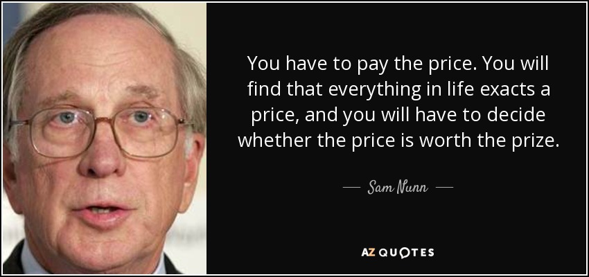 You have to pay the price. You will find that everything in life exacts a price, and you will have to decide whether the price is worth the prize. - Sam Nunn