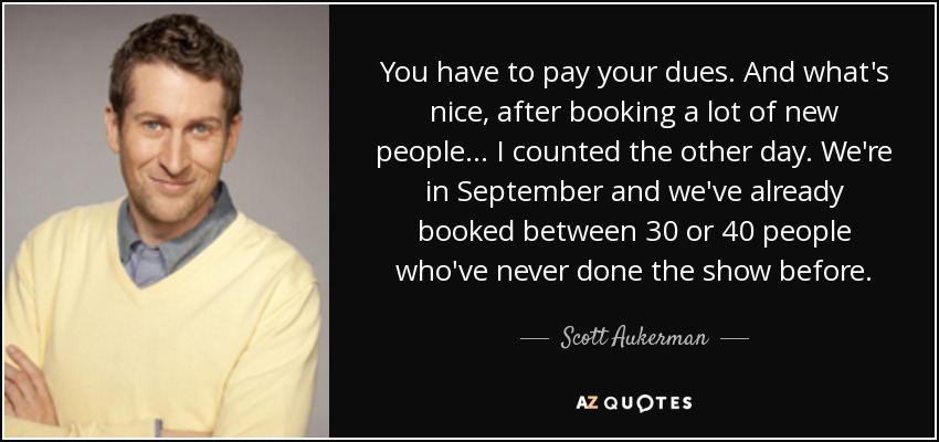 You have to pay your dues. And what's nice, after booking a lot of new people... I counted the other day. We're in September and we've already booked between 30 or 40 people who've never done the show before. - Scott Aukerman