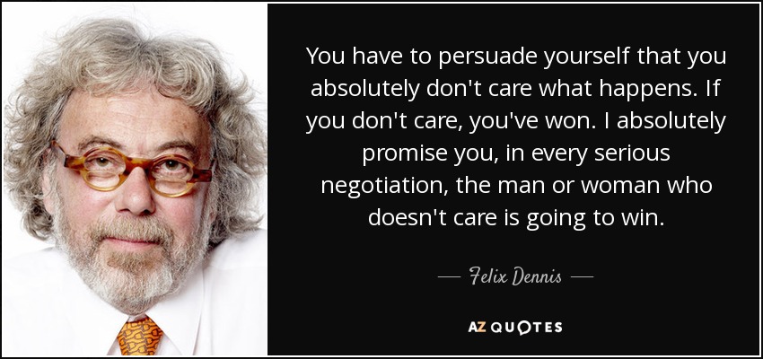 You have to persuade yourself that you absolutely don't care what happens. If you don't care, you've won. I absolutely promise you, in every serious negotiation, the man or woman who doesn't care is going to win. - Felix Dennis