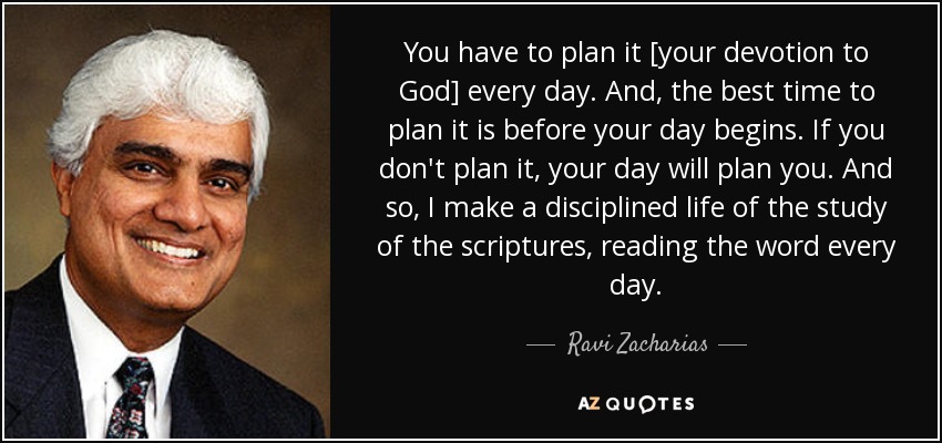 You have to plan it [your devotion to God] every day. And, the best time to plan it is before your day begins. If you don't plan it, your day will plan you. And so, I make a disciplined life of the study of the scriptures, reading the word every day. - Ravi Zacharias