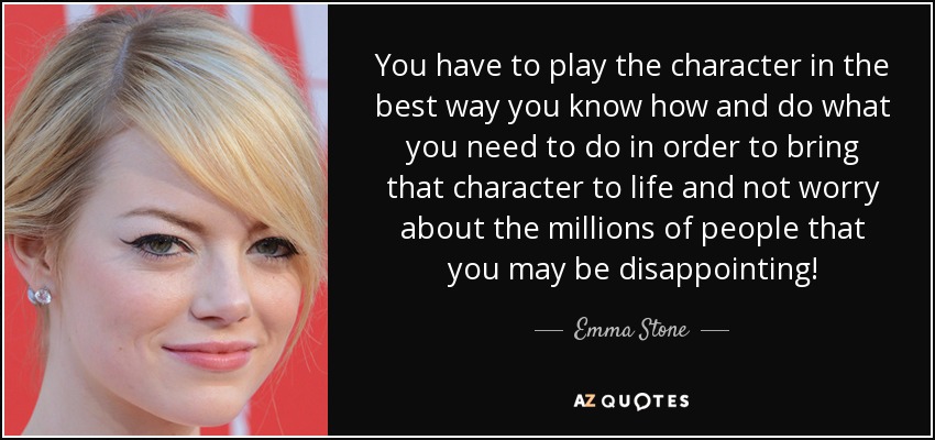 You have to play the character in the best way you know how and do what you need to do in order to bring that character to life and not worry about the millions of people that you may be disappointing! - Emma Stone