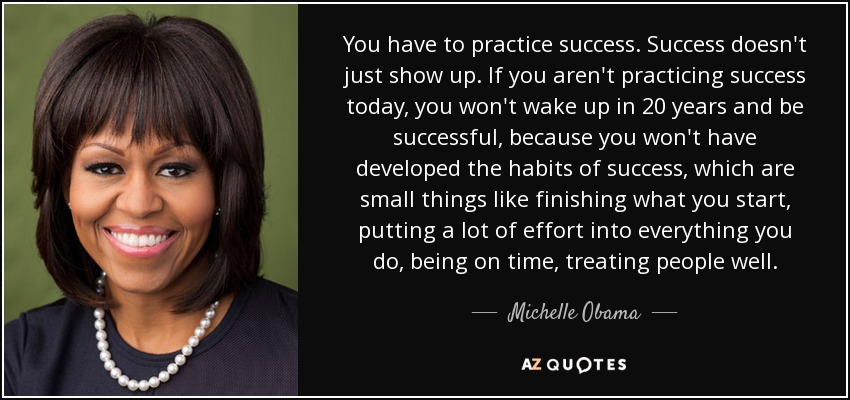 You have to practice success. Success doesn't just show up. If you aren't practicing success today, you won't wake up in 20 years and be successful, because you won't have developed the habits of success, which are small things like finishing what you start, putting a lot of effort into everything you do, being on time, treating people well. - Michelle Obama