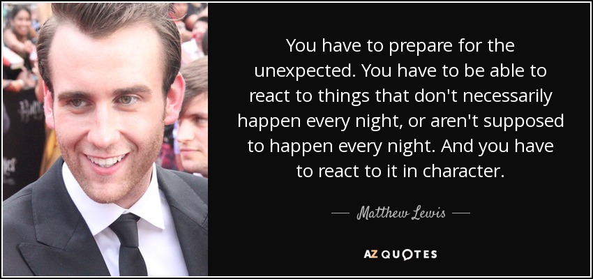 You have to prepare for the unexpected. You have to be able to react to things that don't necessarily happen every night, or aren't supposed to happen every night. And you have to react to it in character. - Matthew Lewis