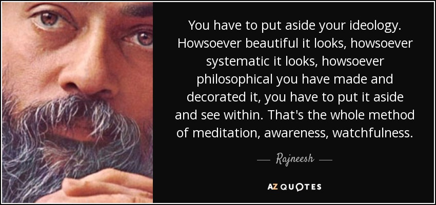 You have to put aside your ideology. Howsoever beautiful it looks, howsoever systematic it looks, howsoever philosophical you have made and decorated it, you have to put it aside and see within. That's the whole method of meditation, awareness, watchfulness. - Rajneesh