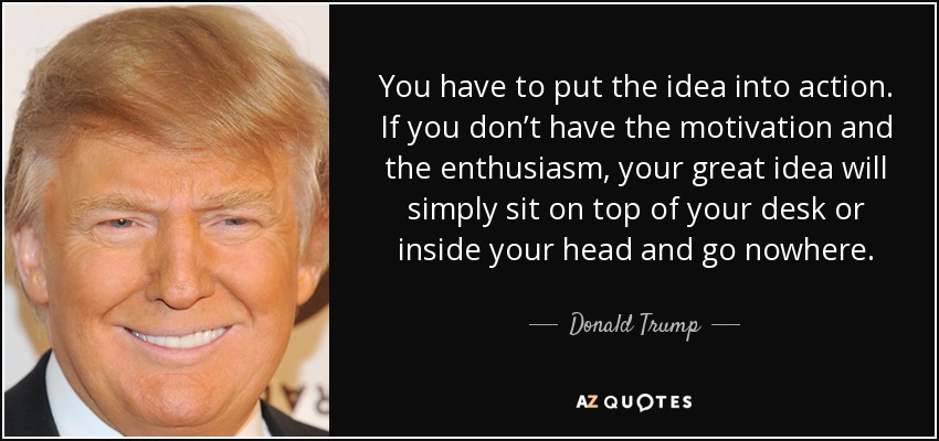 You have to put the idea into action. If you don’t have the motivation and the enthusiasm, your great idea will simply sit on top of your desk or inside your head and go nowhere. - Donald Trump