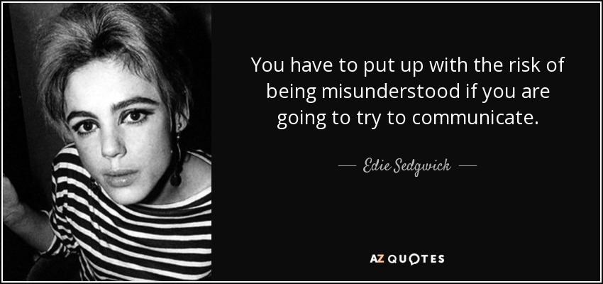 You have to put up with the risk of being misunderstood if you are going to try to communicate. - Edie Sedgwick