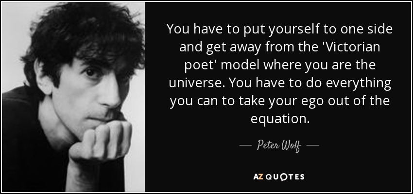 You have to put yourself to one side and get away from the 'Victorian poet' model where you are the universe. You have to do everything you can to take your ego out of the equation. - Peter Wolf