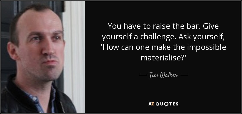 You have to raise the bar. Give yourself a challenge. Ask yourself, 'How can one make the impossible materialise?' - Tim Walker
