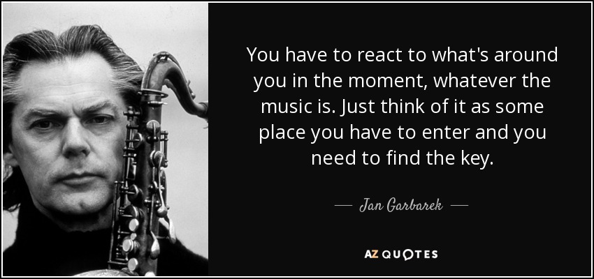 You have to react to what's around you in the moment, whatever the music is. Just think of it as some place you have to enter and you need to find the key. - Jan Garbarek