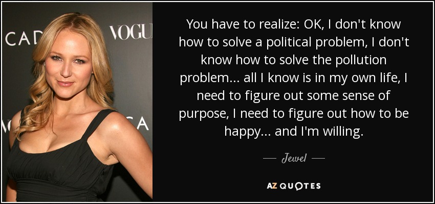 You have to realize: OK, I don't know how to solve a political problem, I don't know how to solve the pollution problem... all I know is in my own life, I need to figure out some sense of purpose, I need to figure out how to be happy... and I'm willing. - Jewel