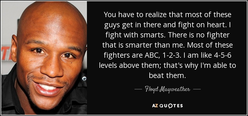 You have to realize that most of these guys get in there and fight on heart. I fight with smarts. There is no fighter that is smarter than me. Most of these fighters are ABC, 1-2-3. I am like 4-5-6 levels above them; that's why I'm able to beat them. - Floyd Mayweather, Jr.