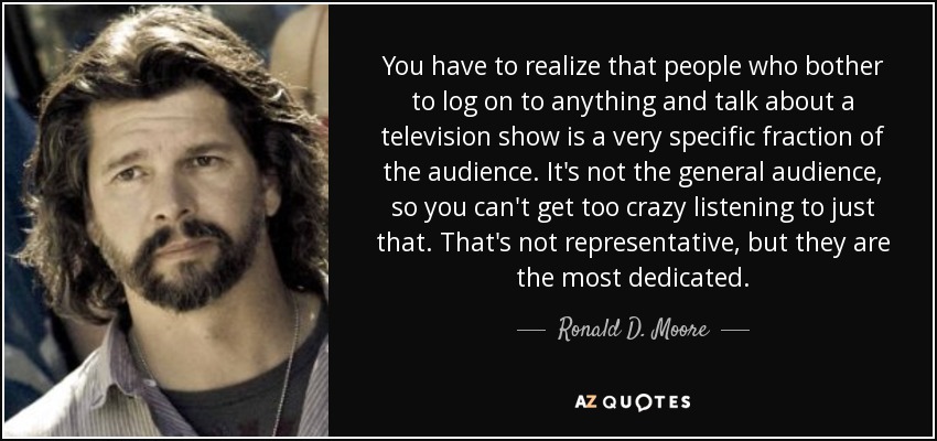 You have to realize that people who bother to log on to anything and talk about a television show is a very specific fraction of the audience. It's not the general audience, so you can't get too crazy listening to just that. That's not representative, but they are the most dedicated. - Ronald D. Moore