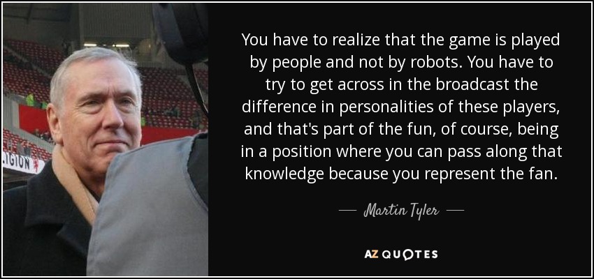 You have to realize that the game is played by people and not by robots. You have to try to get across in the broadcast the difference in personalities of these players, and that's part of the fun, of course, being in a position where you can pass along that knowledge because you represent the fan. - Martin Tyler
