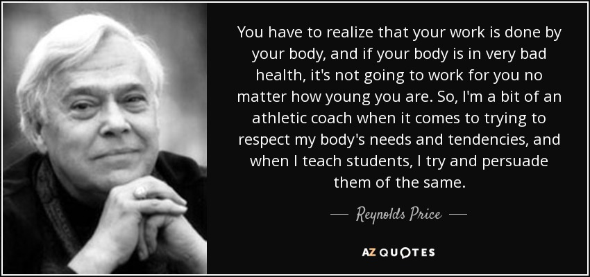 You have to realize that your work is done by your body, and if your body is in very bad health, it's not going to work for you no matter how young you are. So, I'm a bit of an athletic coach when it comes to trying to respect my body's needs and tendencies, and when I teach students, I try and persuade them of the same. - Reynolds Price