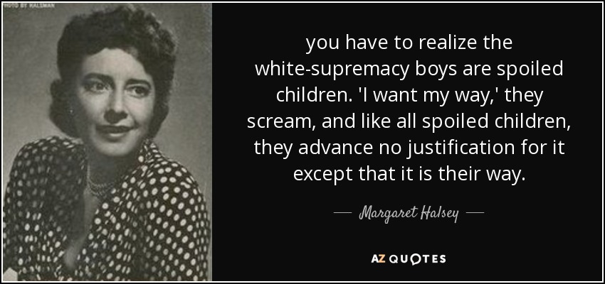 you have to realize the white-supremacy boys are spoiled children. 'I want my way,' they scream, and like all spoiled children, they advance no justification for it except that it is their way. - Margaret Halsey