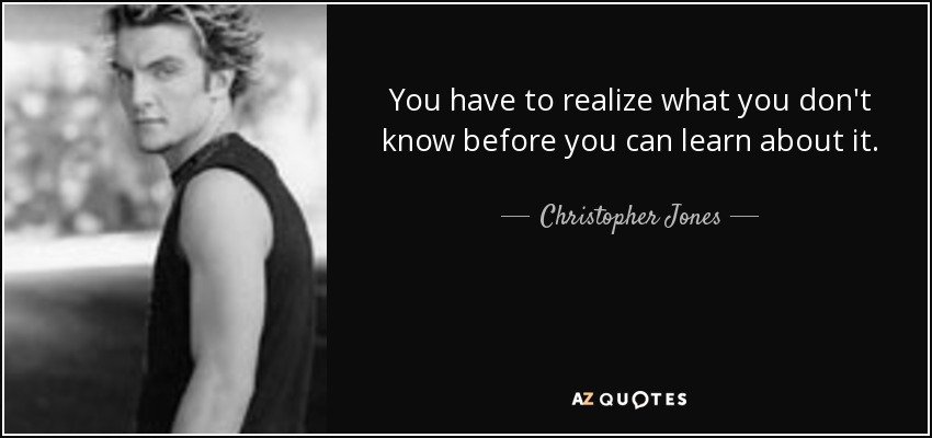You have to realize what you don't know before you can learn about it. - Christopher Jones