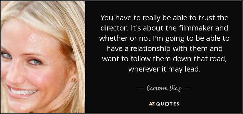 You have to really be able to trust the director. It's about the filmmaker and whether or not I'm going to be able to have a relationship with them and want to follow them down that road, wherever it may lead. - Cameron Diaz