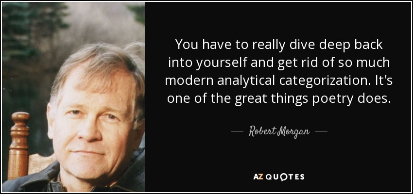 You have to really dive deep back into yourself and get rid of so much modern analytical categorization. It's one of the great things poetry does. - Robert Morgan