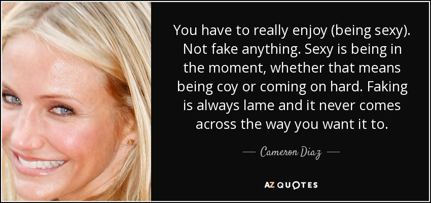 You have to really enjoy (being sexy). Not fake anything. Sexy is being in the moment, whether that means being coy or coming on hard. Faking is always lame and it never comes across the way you want it to. - Cameron Diaz