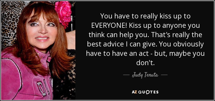 You have to really kiss up to EVERYONE! Kiss up to anyone you think can help you. That's really the best advice I can give. You obviously have to have an act - but, maybe you don't. - Judy Tenuta