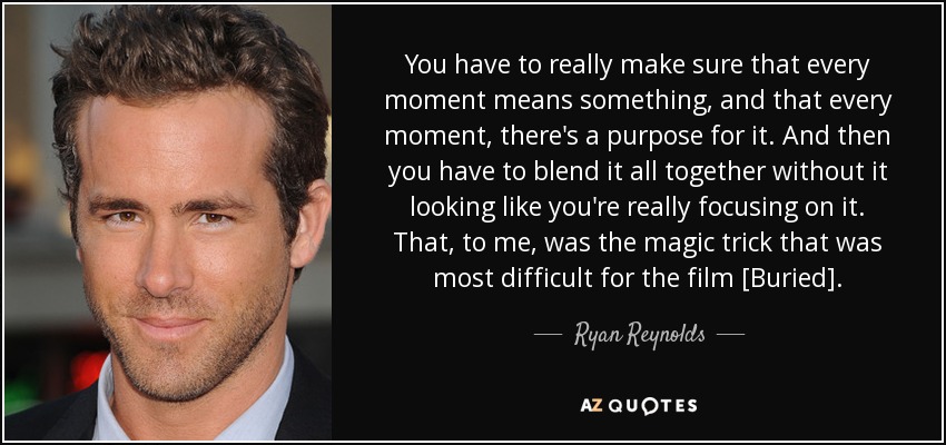 You have to really make sure that every moment means something, and that every moment, there's a purpose for it. And then you have to blend it all together without it looking like you're really focusing on it. That, to me, was the magic trick that was most difficult for the film [Buried]. - Ryan Reynolds