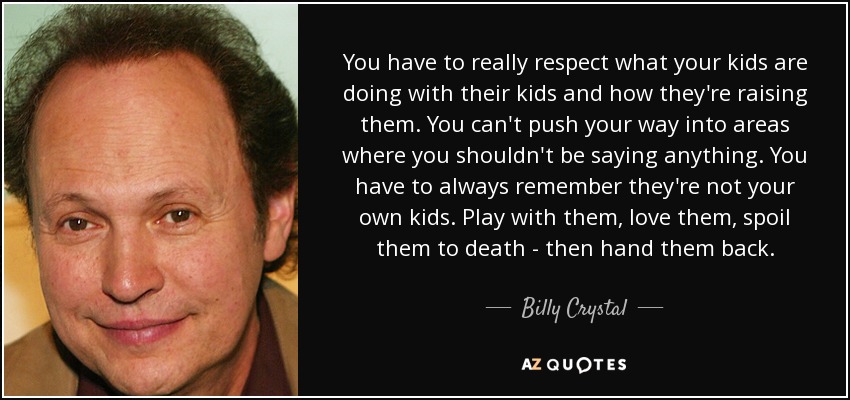 You have to really respect what your kids are doing with their kids and how they're raising them. You can't push your way into areas where you shouldn't be saying anything. You have to always remember they're not your own kids. Play with them, love them, spoil them to death - then hand them back. - Billy Crystal