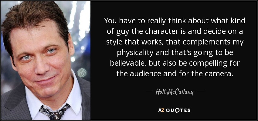 You have to really think about what kind of guy the character is and decide on a style that works, that complements my physicality and that's going to be believable, but also be compelling for the audience and for the camera. - Holt McCallany