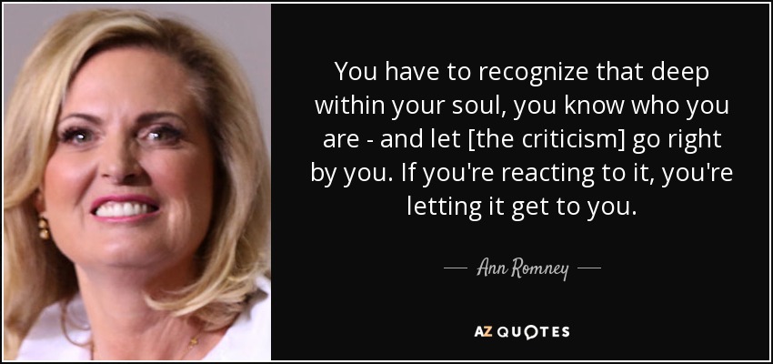 You have to recognize that deep within your soul, you know who you are - and let [the criticism] go right by you. If you're reacting to it, you're letting it get to you. - Ann Romney