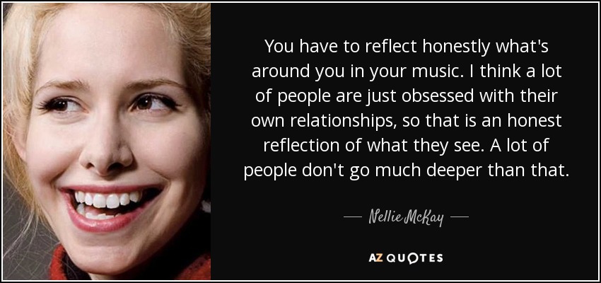 You have to reflect honestly what's around you in your music. I think a lot of people are just obsessed with their own relationships, so that is an honest reflection of what they see. A lot of people don't go much deeper than that. - Nellie McKay