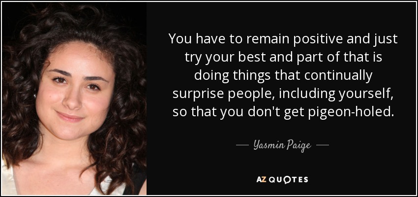 You have to remain positive and just try your best and part of that is doing things that continually surprise people, including yourself, so that you don't get pigeon-holed. - Yasmin Paige