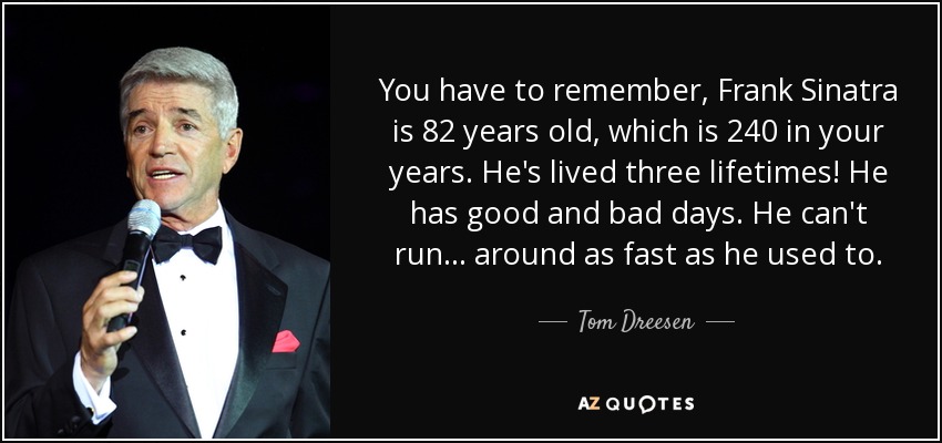 You have to remember, Frank Sinatra is 82 years old, which is 240 in your years. He's lived three lifetimes! He has good and bad days. He can't run ... around as fast as he used to. - Tom Dreesen