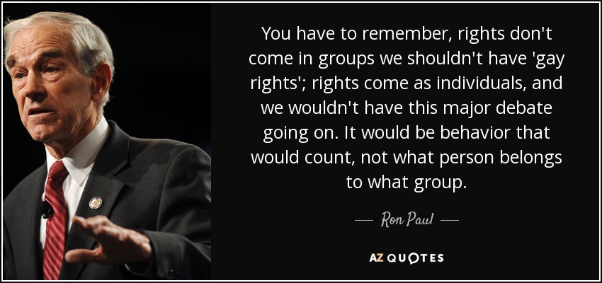 You have to remember, rights don't come in groups we shouldn't have 'gay rights'; rights come as individuals, and we wouldn't have this major debate going on. It would be behavior that would count, not what person belongs to what group. - Ron Paul
