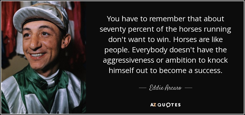 You have to remember that about seventy percent of the horses running don't want to win. Horses are like people. Everybody doesn't have the aggressiveness or ambition to knock himself out to become a success. - Eddie Arcaro