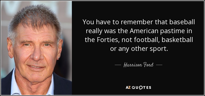 You have to remember that baseball really was the American pastime in the Forties, not football, basketball or any other sport. - Harrison Ford