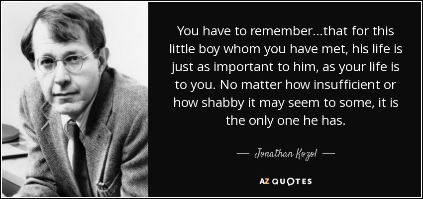 You have to remember. . .that for this little boy whom you have met, his life is just as important to him, as your life is to you. No matter how insufficient or how shabby it may seem to some, it is the only one he has. - Jonathan Kozol