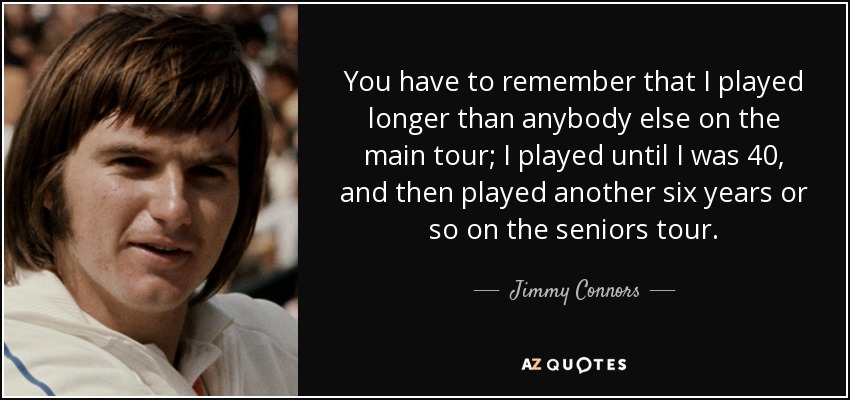You have to remember that I played longer than anybody else on the main tour; I played until I was 40, and then played another six years or so on the seniors tour. - Jimmy Connors
