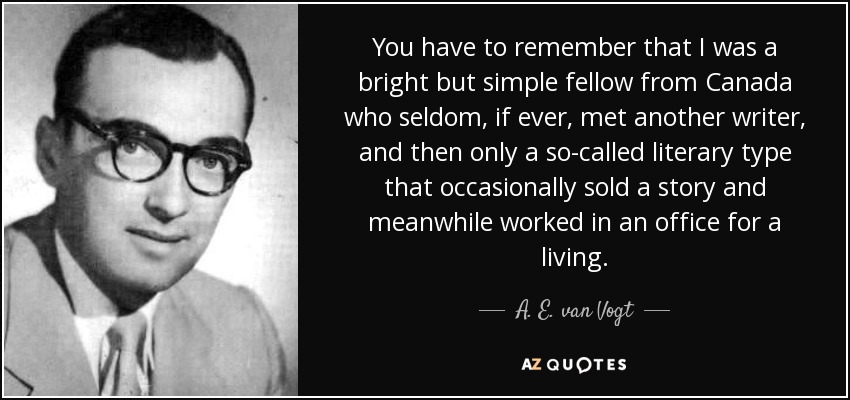 You have to remember that I was a bright but simple fellow from Canada who seldom, if ever, met another writer, and then only a so-called literary type that occasionally sold a story and meanwhile worked in an office for a living. - A. E. van Vogt